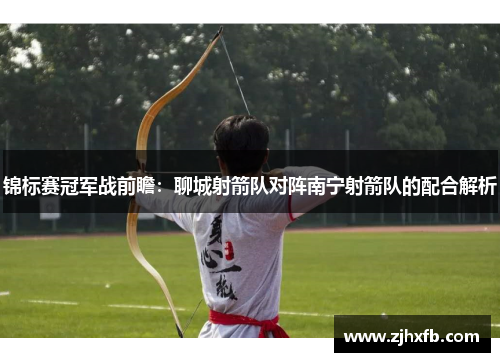 锦标赛冠军战前瞻：聊城射箭队对阵南宁射箭队的配合解析